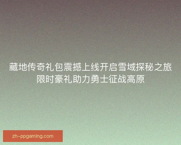 藏地传奇礼包震撼上线开启雪域探秘之旅限时豪礼助力勇士征战高原